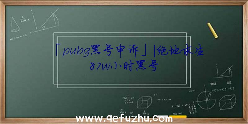 「pubg黑号申诉」|绝地求生87w小时黑号